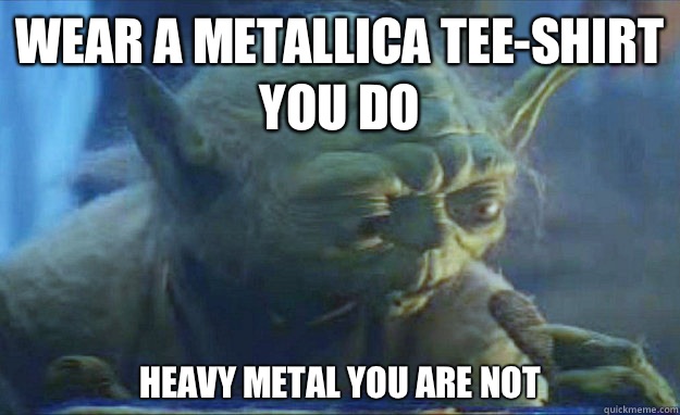 Wear a Metallica tee-shirt you do Heavy metal you are not  Contemplating Yoda
