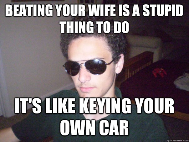 Beating your wife is a stupid thing to do It's like keying your own car - Beating your wife is a stupid thing to do It's like keying your own car  Misogynist Jon Steele