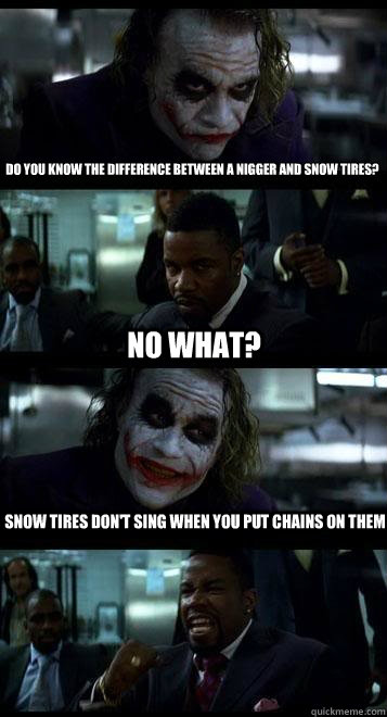 do you know the difference between a nigger and snow tires? no what? snow tires don't sing when you put chains on them  Joker with Black guy