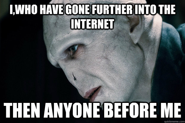 I,who have gone further into the internet Then anyone before me  Voldemort