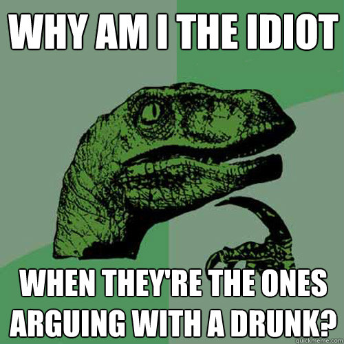 Why am i the idiot when they're the ones arguing with a drunk? - Why am i the idiot when they're the ones arguing with a drunk?  Philosoraptor