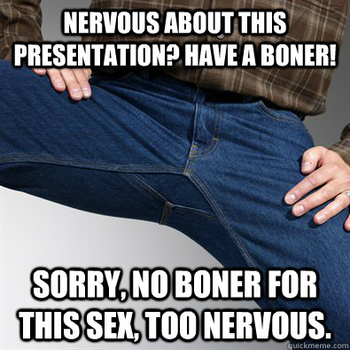 Nervous about this presentation? Have a boner! Sorry, no boner for this sex, too nervous.  Scumbag Penis