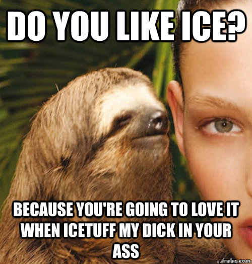 Do you like ice?  Because you're going to love it when icetuff my dick in your ass  rape sloth