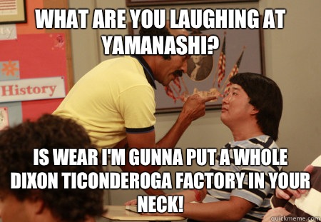 what are you laughing at yamanashi? Is wear I'm gunna put a whole Dixon Ticonderoga factory in your neck!  Coach Hines