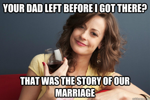 Your dad left before I got there? that was the story of our marriage  Forever Resentful Mother