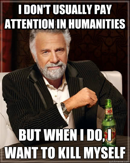 I don't usually pay attention in humanities but when i do, i want to kill myself  The Most Interesting Man In The World