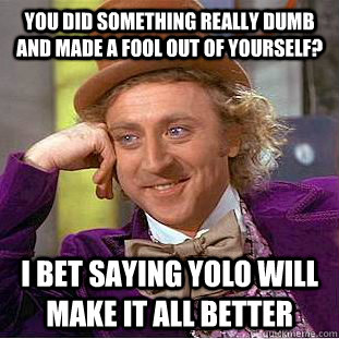 You did something really dumb and made a fool out of yourself?  I bet saying YOLO will make it all better  Condescending Wonka