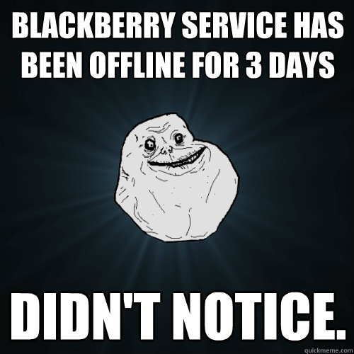 Blackberry service has been offline for 3 days didn't notice.   Forever Alone