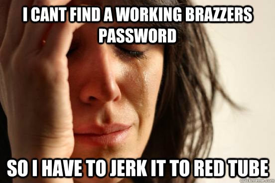 I cant find a working brazzers password so I have to jerk it to red tube - I cant find a working brazzers password so I have to jerk it to red tube  First World Problems