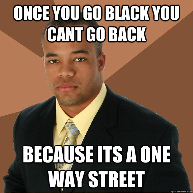 once you go black you cant go back because its a one way street   Successful Black Man