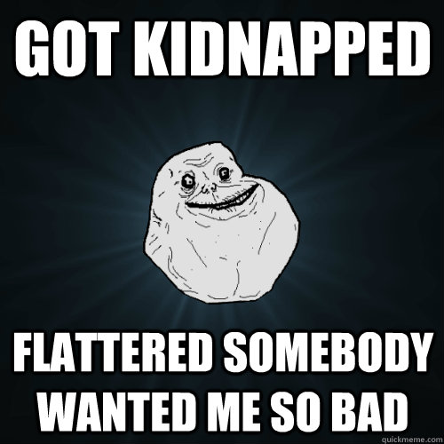 got kidnapped flattered somebody wanted me so bad  Forever Alone