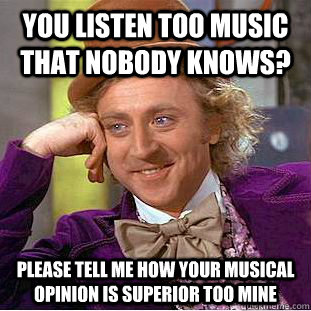 You listen too music that nobody knows? Please tell me how your musical opinion is superior too mine  Condescending Wonka