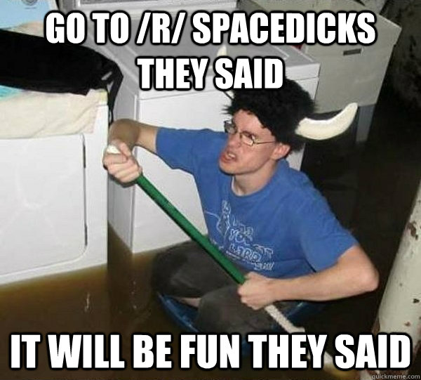 Go to /r/ spacedicks they said It will be fun they said  They said