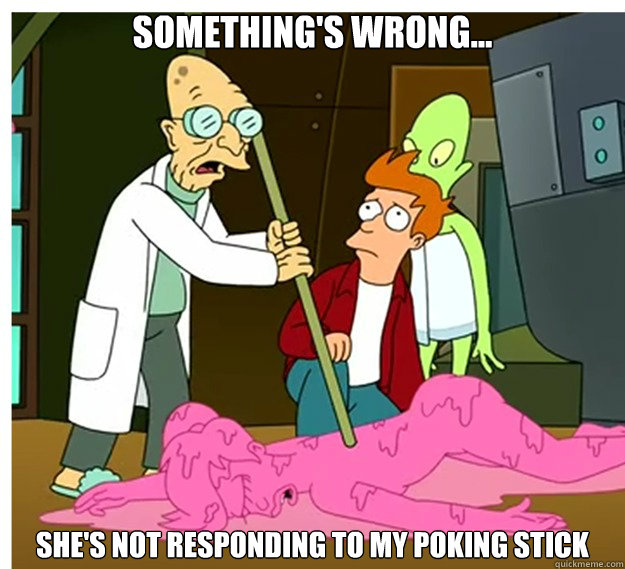 something's wrong... She's not responding to my poking stick - something's wrong... She's not responding to my poking stick  somethings wrong