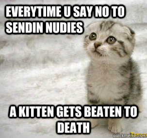 Everytime u say no to Sendin nudies  A kitten gets beaten to Death  