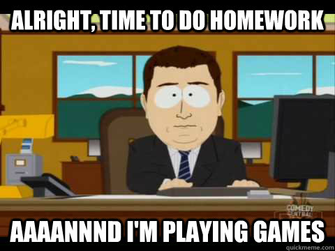 Alright, time to do homework Aaaannnd I'm playing games  Aaand its gone