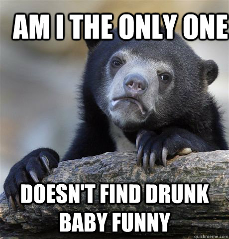 Am i the only one doesn't find drunk baby funny  Confession Bear
