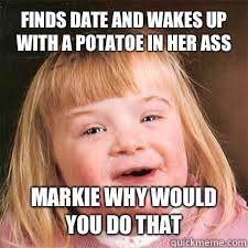 Finds date and wakes up with a potatoe in her ass Markie why would you do that  DOWN SYNDROM