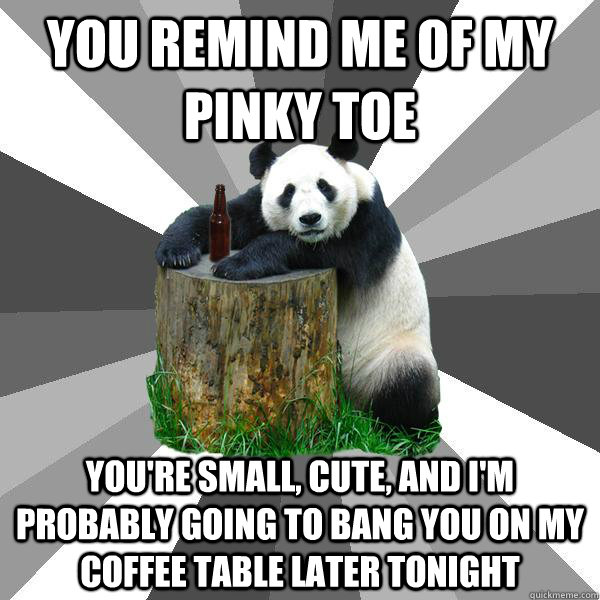 YOU REMIND ME OF MY PINKY TOE YOU'RE SMALL, CUTE, AND I'M PROBABLY GOING TO BANG YOU ON MY COFFEE TABLE LATER TONIGHT - YOU REMIND ME OF MY PINKY TOE YOU'RE SMALL, CUTE, AND I'M PROBABLY GOING TO BANG YOU ON MY COFFEE TABLE LATER TONIGHT  Pickup-Line Panda