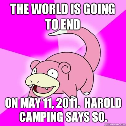 The world is going to end On may 11, 2011.  Harold camping says so.   Slowpoke