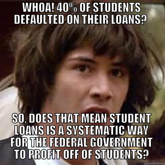 WHOA! 40% OF STUDENTS DEFAULTED ON THEIR LOANS?  SO, DOES THAT MEAN STUDENT LOANS IS A SYSTEMATIC WAY FOR THE FEDERAL GOVERNMENT TO PROFIT OFF OF STUDENTS? conspiracy keanu