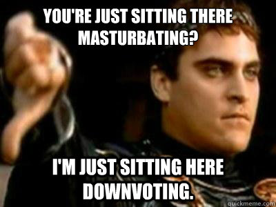 You're just sitting there masturbating? I'm just sitting here downvoting.  Downvoting Roman