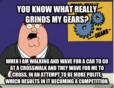 YOU KNOW WHAT REALLY GRINDS MY GEARS? When I am walking and wave for a car to go at a crosswalk and they wave for me to cross, in an attempt to be more polite. Which results in it becoming a competition.  Grinds my gears
