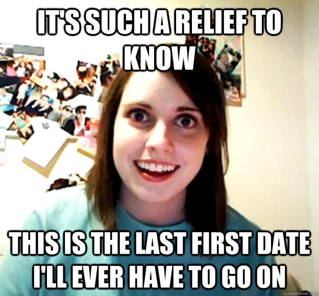 It's such a relief to know this is the last first date i'll ever have to go on - It's such a relief to know this is the last first date i'll ever have to go on  Overly Attached Girlfriend