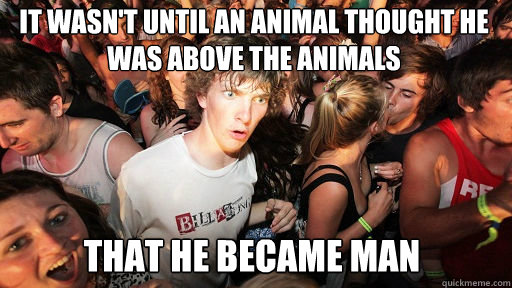 IT WASN'T UNTIL AN ANIMAL THOUGHT HE WAS ABOVE THE ANIMALS THAT HE BECAME MAN  Sudden Clarity Clarence