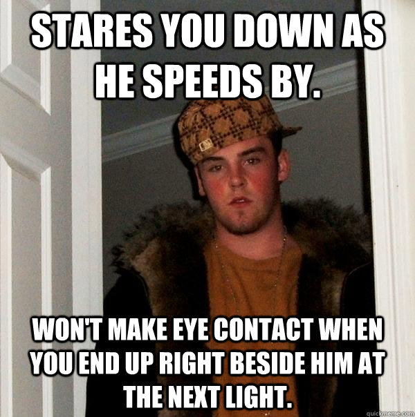 Stares you down as he speeds by. Won't make eye contact when you end up right beside him at the next light.  Scumbag Steve