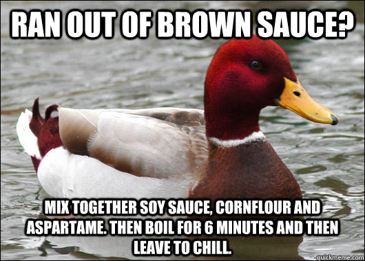 Ran out of brown sauce? mix together soy sauce, cornflour and Aspartame. Then Boil for 6 minutes and then leave to chill.  Malicious Advice Mallard