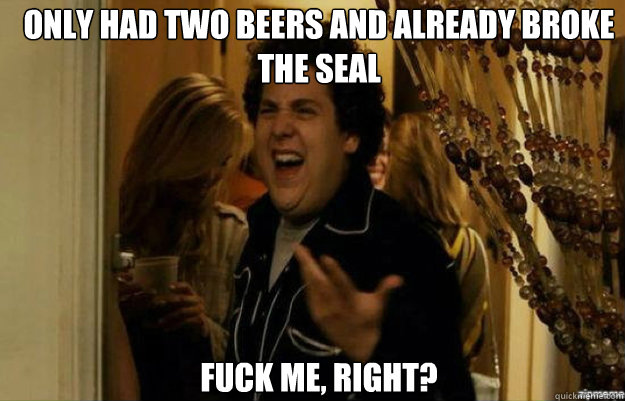 only had two beers and already broke the seal FUCK ME, RIGHT?  fuck me right