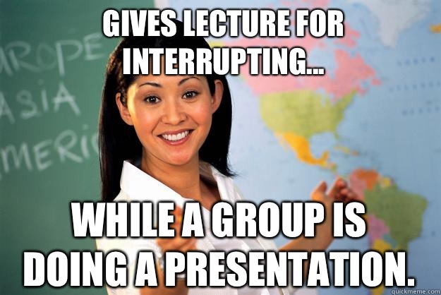 Gives lecture for interrupting... While a group is doing a presentation.  Unhelpful High School Teacher