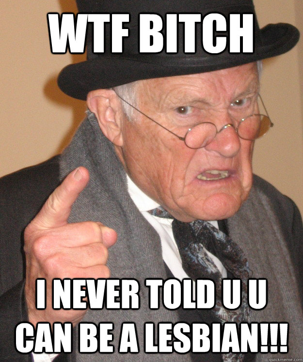 Wtf bitch i never told u u can be a lesbian!!!   Angry Old Man