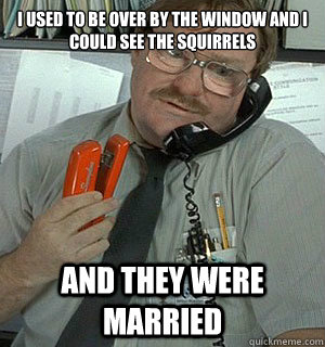 I used to be over by the window and I could see the squirrels and they were married - I used to be over by the window and I could see the squirrels and they were married  Milton said married