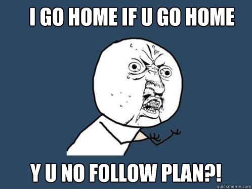 I GO HOME IF U GO HOME Y U NO FOLLOW PLAN?!  Y U No