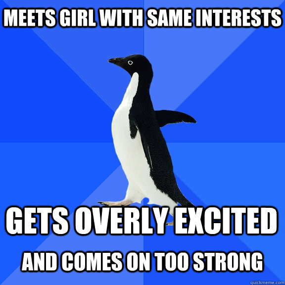 Meets girl with same interests gets overly excited  and comes on too strong  Socially Awkward Penguin