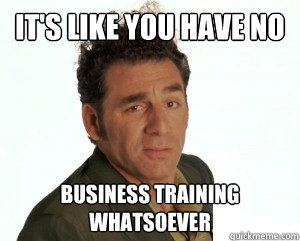 It's like you have no  business training whatsoever  