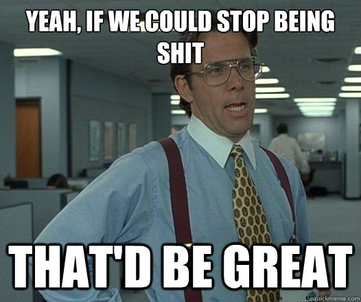 Yeah, if we could stop being shit That'd be great  Lumbergh