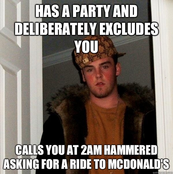 Has a party and deliberately excludes you Calls you at 2am hammered asking for a ride to McDonald's  Scumbag Steve