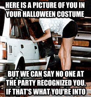 Here is a picture of you in your Halloween costume But we can say no one at the party recognized you, if that's what you're into  Karma Whore
