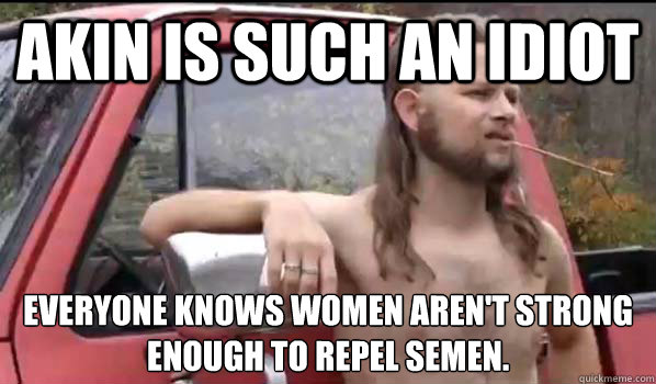 Akin is such an idiot everyone knows women aren't strong enough to repel semen.  Almost Politically Correct Redneck