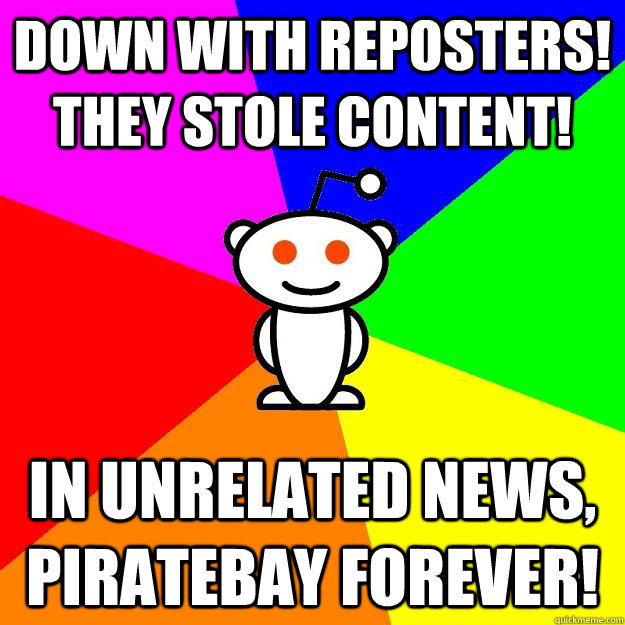 Down with reposters! They stole content!  In unrelated news, Piratebay forever!  Reddit Alien