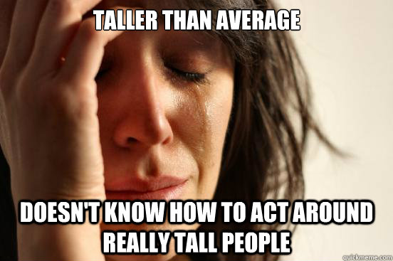 Taller than average Doesn't know how to act around really tall people  First World Problems