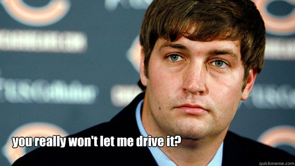 you really won't let me drive it?  Jay Cutler