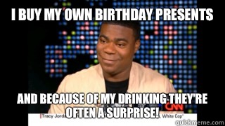 I buy my own birthday presents and because of my drinking they're often a surprise!  