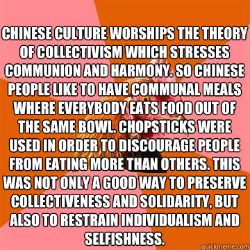 Chinese culture worships the theory of collectivism which stresses communion and harmony. So Chinese people like to have communal meals where everybody eats food out of the same bowl. Chopsticks were used in order to discourage people from eating more tha - Chinese culture worships the theory of collectivism which stresses communion and harmony. So Chinese people like to have communal meals where everybody eats food out of the same bowl. Chopsticks were used in order to discourage people from eating more tha  Anti-Joke Chicken