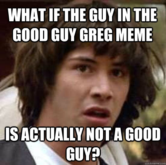 What if the guy in the good guy greg meme is actually not a good guy?  conspiracy keanu