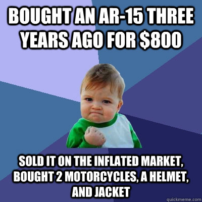Bought an AR-15 three years ago for $800 Sold it on the inflated market, bought 2 motorcycles, a helmet, and jacket  Success Kid