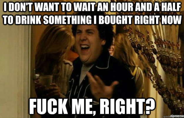 I don't want to wait an hour and a half to drink something I bought right now FUCK ME, RIGHT?  fuck me right